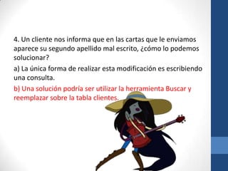 4. Un cliente nos informa que en las cartas que le enviamos
aparece su segundo apellido mal escrito, ¿cómo lo podemos
solucionar?
a) La única forma de realizar esta modificación es escribiendo
una consulta.
b) Una solución podría ser utilizar la herramienta Buscar y
reemplazar sobre la tabla clientes.

 