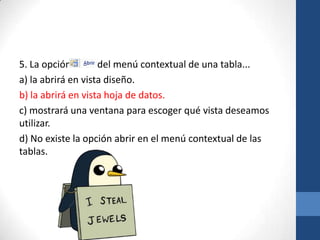 5. La opción
del menú contextual de una tabla...
a) la abrirá en vista diseño.
b) la abrirá en vista hoja de datos.
c) mostrará una ventana para escoger qué vista deseamos
utilizar.
d) No existe la opción abrir en el menú contextual de las
tablas.

 
