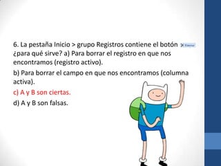 6. La pestaña Inicio > grupo Registros contiene el botón
,
¿para qué sirve? a) Para borrar el registro en que nos
encontramos (registro activo).
b) Para borrar el campo en que nos encontramos (columna
activa).
c) A y B son ciertas.
d) A y B son falsas.

 