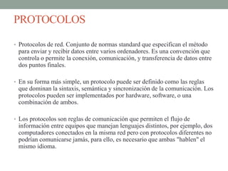 PROTOCOLOS
• Protocolos de red. Conjunto de normas standard que especifican el método
para enviar y recibir datos entre varios ordenadores. Es una convención que
controla o permite la conexión, comunicación, y transferencia de datos entre
dos puntos finales.
• En su forma más simple, un protocolo puede ser definido como las reglas
que dominan la sintaxis, semántica y sincronización de la comunicación. Los
protocolos pueden ser implementados por hardware, software, o una
combinación de ambos.
• Los protocolos son reglas de comunicación que permiten el flujo de
información entre equipos que manejan lenguajes distintos, por ejemplo, dos
computadores conectados en la misma red pero con protocolos diferentes no
podrían comunicarse jamás, para ello, es necesario que ambas "hablen" el
mismo idioma.
 
