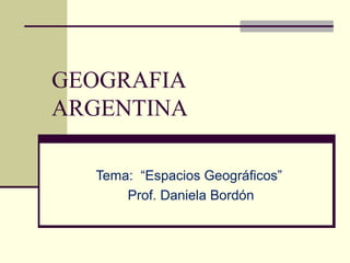 GEOGRAFIA
ARGENTINA

  Tema: “Espacios Geográficos”
      Prof. Daniela Bordón
 