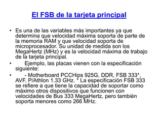 El FSB de la tarjeta principal

• Es una de las variables más importantes ya que
  determina que velocidad máxima soporta de parte de
  la memoria RAM y que velocidad soporta de
  microprocesador. Su unidad de medida son los
  MegaHertz (MHz) y es la velocidad máxima de trabajo
  de la tarjeta principal.
•     Ejemplo, las placas vienen con la especificación
  siguiente:
•     - Motherboard PCCHips 925G, DDR, FSB 333*,
  AVF, P/Athlon 1.33 GHz. * La especificación FSB 333
  se refiere a que tiene la capacidad de soportar como
  máximo otros dispositivos que funcionen con
  velocidades de Bus 333 MegaHertz, pero también
  soporta menores como 266 MHz.
 