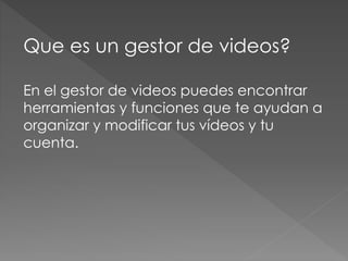 Que es un gestor de videos? 
En el gestor de videos puedes encontrar 
herramientas y funciones que te ayudan a 
organizar y modificar tus vídeos y tu 
cuenta. 
 