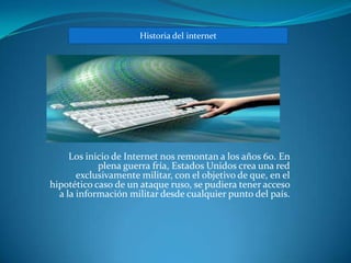 Historia del internet




     Los inicio de Internet nos remontan a los años 60. En
            plena guerra fría, Estados Unidos crea una red
       exclusivamente militar, con el objetivo de que, en el
hipotético caso de un ataque ruso, se pudiera tener acceso
  a la información militar desde cualquier punto del país.
 