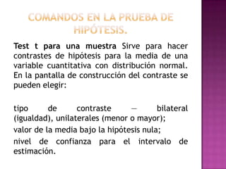 Test t para una muestra Sirve para hacer
contrastes de hipótesis para la media de una
variable cuantitativa con distribución normal.
En la pantalla de construcción del contraste se
pueden elegir:
tipo
de
contraste
—
bilateral
(igualdad), unilaterales (menor o mayor);
valor de la media bajo la hipótesis nula;
nivel de confianza para el intervalo de
estimación.

 