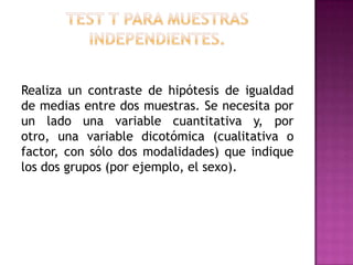 Realiza un contraste de hipótesis de igualdad
de medias entre dos muestras. Se necesita por
un lado una variable cuantitativa y, por
otro, una variable dicotómica (cualitativa o
factor, con sólo dos modalidades) que indique
los dos grupos (por ejemplo, el sexo).

 