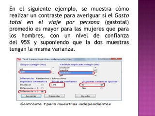 En el siguiente ejemplo, se muestra cómo
realizar un contraste para averiguar si el Gasto
total en el viaje por persona (gastotal)
promedio es mayor para las mujeres que para
los hombres, con un nivel de confianza
del 95% y suponiendo que la dos muestras
tengan la misma varianza.

 