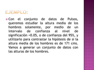  Con

el conjunto de datos de Pulsos,
queremos estudiar la altura media de los
hombres solamente, por medio de un
intervalo de confianza al nivel de
significación =0.05, o de confianza del 95%, y
utilizarlo para contrastar la hipótesis de si la
altura media de los hombres es de 171 cms.
Vamos a generar un conjunto de datos con
las alturas de los hombres.

 