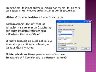 En principio debemos filtrar la altura por medio del Género
para separar los hombres de las mujeres con la secuencia:
>Datos >Conjunto de datos activos>Filtrar datos.
Como marcamos Incluir todas las
variables, va a generar un Data.frame
con todos los datos referidos sólo
a Hombres: Gender==”Male”
El nuevo conjunto de datos activo, que
tiene siempre el tipo data.frame, se
llamará Alturahombres
El intervalo de confianza para la media de altiras,
Empleando el R Commander, lo producen los menús:

 