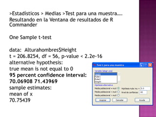 >Estadísticos > Medias >Test para una muestra….
Resultando en la Ventana de resultados de R
Commander
One Sample t-test
data: Alturahombres$Height
t = 206.8254, df = 56, p-value < 2.2e-16
alternative hypothesis:
true mean is not equal to 0
95 percent confidence interval:
70.06908 71.43969
sample estimates:
mean of x
70.75439

 