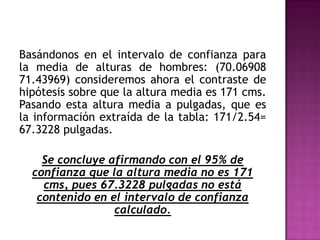 Basándonos en el intervalo de confianza para
la media de alturas de hombres: (70.06908
71.43969) consideremos ahora el contraste de
hipótesis sobre que la altura media es 171 cms.
Pasando esta altura media a pulgadas, que es
la información extraída de la tabla: 171/2.54=
67.3228 pulgadas.
Se concluye afirmando con el 95% de
confianza que la altura media no es 171
cms, pues 67.3228 pulgadas no está
contenido en el intervalo de confianza
calculado.

 
