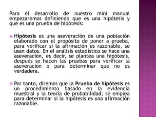 Para el desarrollo de nuestro mini manual
empezaremos definiendo que es una hipótesis y
que es una prueba de hipótesis:


Hipótesis es una aseveración de una población
elaborado con el propósito de poner a prueba,
para verificar si la afirmación es razonable, se
usan datos. En el análisis estadístico se hace una
aseveración, es decir, se plantea una hipótesis,
después se hacen las pruebas para verificar la
aseveración o para determinar que no es
verdadera.



Por tanto, diremos que la Prueba de hipótesis es
un procedimiento basado en la evidencia
muestral y la teoría de probabilidad; se emplea
para determinar si la hipótesis es una afirmación
razonable.

 