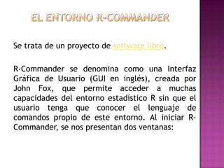 Se trata de un proyecto de software libre.
R-Commander se denomina como una Interfaz
Gráfica de Usuario (GUI en inglés), creada por
John Fox, que permite acceder a muchas
capacidades del entorno estadístico R sin que el
usuario tenga que conocer el lenguaje de
comandos propio de este entorno. Al iniciar RCommander, se nos presentan dos ventanas:

 