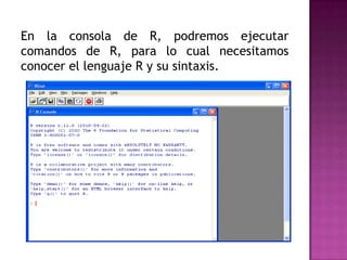 En la consola de R, podremos ejecutar
comandos de R, para lo cual necesitamos
conocer el lenguaje R y su sintaxis.

 