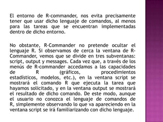 El entorno de R-commander, nos evita precisamente
tener que usar dicho lenguaje de comandos, al menos
para las tareas que se encuentran implementadas
dentro de dicho entorno.
No obstante, R-Commander no pretende ocultar el
lenguaje R. Si observamos de cerca la ventana de RCommander, vemos que se divide en tres subventanas:
script, output y messages. Cada vez que, a través de los
menús de R-commander accedamos a las capacidades
de
R
(gráficos,
procedimientos
estadísticos, modelos, etc.), en la ventana script se
mostrará el comando R que ejecuta la tarea que
hayamos solicitado, y en la ventana output se mostrará
el resultado de dicho comando. De este modo, aunque
el usuario no conozca el lenguaje de comandos de
R, simplemente observando lo que va apareciendo en la
ventana script se irá familiarizando con dicho lenguaje.

 