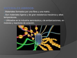 MATERIALES HÍBRIDOS:
Materiales formados por una fibra y una matriz.
Son materiales ligeros y de gran resistencia mecánica y altas
temperaturas.
 Utilizados en la industria aeronáutica y de embarcaciones, en
motores y reactores de aviación.
 