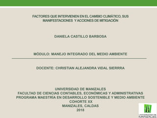 FACTORES QUE INTERVIENENENELCAMBIO CLIMÁTICO, SUS
MANIFESTACIONES YACCIONES DE MITIGACIÓN
DANIELA CASTILLO BARBOSA
MÓDULO: MANEJO INTEGRADO DEL MEDIO AMBIENTE
DOCENTE: CHRISTIAN ALEJANDRA VIDAL SIERRRA
UNIVERSIDAD DE MANIZALES
FACULTAD DE CIENCIAS CONTABLES, ECONÓMICAS Y ADMINISTRATIVAS
PROGRAMA MAESTRÍA EN DESARROLLO SOSTENIBLE Y MEDIO AMBIENTE
COHORTE XX
MANIZALES, CALDAS
2018
 