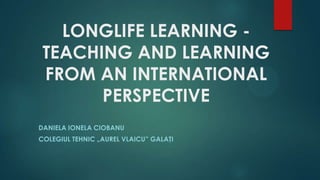 LONGLIFE LEARNING -
TEACHING AND LEARNING
FROM AN INTERNATIONAL
PERSPECTIVE
DANIELA IONELA CIOBANU
COLEGIUL TEHNIC „AUREL VLAICU” GALAŢI
 