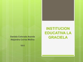INSTITUCION
EDUCATIVA LA
GRACIELADaniela Colorado Aranda
Alejandra Correa Molina
10-5
 