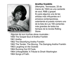 Aretha franklin
(Memphis, Tennessee, 25 de
marzo de 1942) es una cantante
de soul, R&B y gospel.
Es para algunos una de las
artistas más influyentes en l
amúsica contemporánea,
ostentando el puesto número uno
de la lista de Los 100 cantantes
más grandes de todos los
tiempos de la revista Rolling
Stone
Algunas de sus muchas obras musicales :
1956 The Gospel Soul of Aretha Franklin
1961 Aretha
1962 The Electrifying Aretha Franklin
1962 The Tender, The Moving, The Swinging Aretha Franklin
1963 Laughing on the Outside
1964 Running Out Of Fools
1964 Unforgettable: A Tribute to Dinah Washington
1964 Songs of Faith.
 