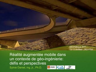 Géomatique 2011
                                 12-13 octobre - Montréal

Réalité augmentée mobile dans
un contexte de géo-ingénierie:
défis et perspectives
Sylvie Daniel, ing. jr., Ph.D.
 