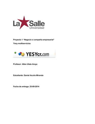 Proyecto 1 “Negocio o compañía empresarial” 
Yesy multiservicios 
Profesor: Allan Ulate Araya 
Estudiante: Daniel Acuña Miranda 
Fecha de entrega: 25-09-2014 
 