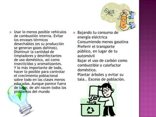    Usar lo menos posible vehículos       Bajando tu consumo de
    de combustión interna. Evitar          energía eléctrica
    los envases térmicos
    desechables (es su producción
                                           Consumiendo menos gasolina
    se generan gases dañinos).             Preferir el transporte
    Disminuir la cantidad de               público, en lugar de tu
    limpiadores y desinfectantes           automóvil
    de uso doméstico, así como             Bajar el uso de carbón como
    insecticidas y aromatizantes.          combustible o calefactor
    Y lo más importante de todo,
    hacer lo posible para controlar        doméstico.
    el crecimiento poblacional             Plantar árboles y evitar su
    sobre todo en las clases menos         tala.. Exceso de población.
    educadas. Aunque parece fuera
    de lugar, de ahí nacen todos los
    problemas del mundo
 