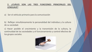 2. ¿CUÁLES SON LAS TRES FUNCIONES PRINCIPALES DEL
LENGUAJE?
a) Ser el vehículo primario para la comunicación
b) Reflejar simultáneamente la personalidad del individuo y la cultura
de su sociedad.
c) Hacer posible el crecimiento y la transmisión de la cultura, la
continuidad de las sociedades y el funcionamiento y control efectivo de
los grupos sociales
 