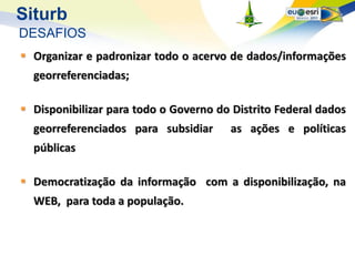 Siturb
DESAFIOS
 Organizar e padronizar todo o acervo de dados/informações
  georreferenciadas;

 Disponibilizar para todo o Governo do Distrito Federal dados
  georreferenciados para subsidiar      as ações e políticas
  públicas

 Democratização da informação com a disponibilização, na
  WEB, para toda a população.
 