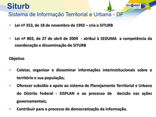 Siturb
Sistema de Informação Territorial e Urbana - DF
 Lei nº 353, de 18 de novembro de 1992 – cria o SITURB


 Lei nº 803, de 27 de abril de 2009 - atribui à SEDUMA a competência da
    coordenação e disseminação do SITURB


Objetivo

   Coletar, organizar e disseminar informações interinstitucionais sobre o
    território e sua população;
   Oferecer subsídio e apoio ao sistema de Planejamento Territorial e Urbano
    do Distrito Federal - SISPLAN e ao processo de        decisão nas ações
    governamentais;
   Contribuir para o processo de democratização da informação.
 