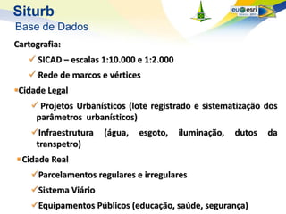 Siturb
Base de Dados
Cartografia:
    SICAD – escalas 1:10.000 e 1:2.000
    Rede de marcos e vértices
Cidade Legal
     Projetos Urbanísticos (lote registrado e sistematização dos
     parâmetros urbanísticos)
    Infraestrutura   (água,   esgoto,    iluminação,   dutos   da
     transpetro)
 Cidade Real
    Parcelamentos regulares e irregulares
    Sistema Viário
    Equipamentos Públicos (educação, saúde, segurança)
 