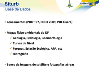 Siturb
Base de Dados


 Zoneamentos (PDOT 97, PDOT 2009, PDL Guará)


 Mapas físico-ambientais do DF
    Geologia, Pedologia, Geomorfologia
    Curvas de Nível
    Parques, Estação Ecológica, APA, etc
    Hidrografia


 Banco de Imagens de satélite e fotografias aéreas
 