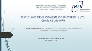 ISTITUTO NAZIONALE DI FISICA NUCLEARE 
LABORATORIO NAZIONALE DI LEGNARO 
Laboratorio di Superconduttività 
STATUS AND DEVELOPMENTS OF SPUTTERED Nb/Cu 
QWRs AT LNL-INFN 
D. Franco Lespinasse, G. Keppel, S. Stark, A.A. Rossi, A.M. Porcellato, F. 
Stivanello, C.Pira and V. Palmieri 
THIN FILMS AND NEW IDEAS FOR SRF 
OCTOBER, 2014 
 