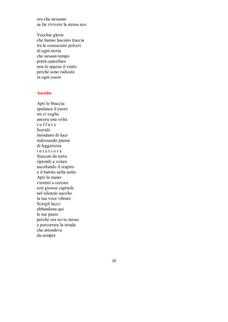 Ashanti ( Rosa del deserto)

Nel silenzio
di un millennio
non ti ha cotto
il sole.
Nel vento il soffio
tra la sabbia
fine.
…carezze fuggevoli
Nella chiave
la risposta
nella risposta
la chiave –
Ashanti
piccola rosa
che del nulla
sei fiore
…e del nulla
sei risposta.
Nei ricordi incisi
Il risvegliato senso:
Onde e petali

Battiti d'amore

Sentire in un soffio
quel che saresti stata
dipinto presagio
di parole nel cielo
tra palpiti ed emozioni
Mappa d'un percorso
di passi proiettati
come eco di ieri
E poi qui ...
Questa nuova storia
di catturati istanti
di voli leggeri
dove tutto è immenso
e ti cattura tra stelle
e dimenticate lacrime
che sono ora seme
per un luogo diverso
tra la vita trovata
in battiti d'amore

                              

 