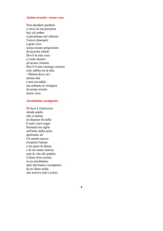 Armonia

Sono lievi
gli attimi ricchi di colore
impalpabili fili
uniscono con calore
Armonia
indissolubile
arricchisce il tempo
che non muore



Artisti

Se ne vanno tutti via
portando con sé
il mistero
di musiche e parole
cancellando il sorriso
che non era nel copione


Resteremo soli
senza colori
che regalavano valore
ai passi in questo mondo
intrecciato anche di riflessione
tra una nota che si scioglie dentro
ed un cambio di scena improvviso


Artisti volati via
sulle ali di gabbiani
sono scivolati lievi
tra le pagine
di un nuovo silenzio


Mi domando ancora
cosa resterà
di quel che è stato insegnato
in una battuta sola
o in una canzone

                                      

 