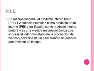 P.I.B
   En macroeconomía, el producto interno bruto
    (PIB),1 2 conocido también como producto bruto
    interno (PIB) y en España como producto interior
    bruto,3 4 es una medida macroeconómica que
    expresa el valor monetario de la producción de
    bienes y servicios de un país durante un período
    determinado de tiempo
 