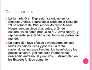 CRISIS EUROPEA
 La llamada Gran Depresión se originó en los
  Estados Unidos, a partir de la caída de la bolsa del
  29 de octubre de 1929 (conocido como Martes
  Negro, aunque cinco días antes, el 24 de
  octubre, ya se había producido el Jueves Negro), y
  rápidamente se extendió a casi todos los países del
  mundo.
 La depresión tuvo efectos devastadores en casi
  todos los países, ricos y pobres. La renta
  nacional, los ingresos fiscales, los beneficios y los
  precios cayeron, y el comercio internacional
  descendió entre un 50 y un 66%. El desempleo en
  los Estados Unidos aumentó
 