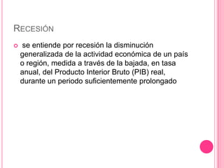 RECESIÓN
   se entiende por recesión la disminución
    generalizada de la actividad económica de un país
    o región, medida a través de la bajada, en tasa
    anual, del Producto Interior Bruto (PIB) real,
    durante un periodo suficientemente prolongado
 