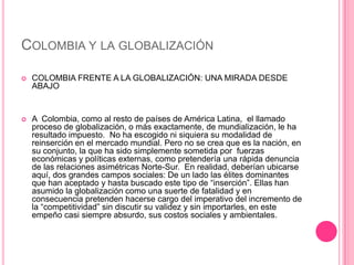 COLOMBIA Y LA GLOBALIZACIÓN

   COLOMBIA FRENTE A LA GLOBALIZACIÓN: UNA MIRADA DESDE
    ABAJO


   A Colombia, como al resto de países de América Latina, el llamado
    proceso de globalización, o más exactamente, de mundialización, le ha
    resultado impuesto. No ha escogido ni siquiera su modalidad de
    reinserción en el mercado mundial. Pero no se crea que es la nación, en
    su conjunto, la que ha sido simplemente sometida por fuerzas
    económicas y políticas externas, como pretendería una rápida denuncia
    de las relaciones asimétricas Norte-Sur. En realidad, deberían ubicarse
    aquí, dos grandes campos sociales: De un lado las élites dominantes
    que han aceptado y hasta buscado este tipo de “inserción”. Ellas han
    asumido la globalización como una suerte de fatalidad y en
    consecuencia pretenden hacerse cargo del imperativo del incremento de
    la “competitividad” sin discutir su validez y sin importarles, en este
    empeño casi siempre absurdo, sus costos sociales y ambientales.
 