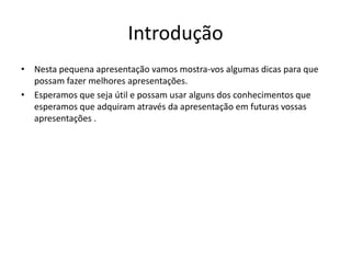 Introdução
• Nesta pequena apresentação vamos mostra-vos algumas dicas para que
possam fazer melhores apresentações.
• Esperamos que seja útil e possam usar alguns dos conhecimentos que
esperamos que adquiram através da apresentação em futuras vossas
apresentações .
