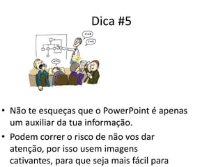 Dica #5
• Não te esqueças que o PowerPoint é apenas
um auxiliar da tua informação.
• Podem correr o risco de não vos dar
atenção, por isso usem imagens
cativantes, para que seja mais fácil para