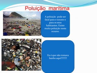 Poluição  marítimaA poluição  pode ser    fatal para o oceano e para os seus habitantes. Existe muita poluição neste oceano.Eu é que não tomava banho aqui!!!!!!!!!