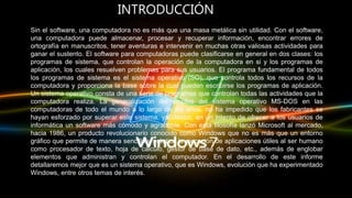INTRODUCCIÓN
Sin el software, una computadora no es más que una masa metálica sin utilidad. Con el software,
una computadora puede almacenar, procesar y recuperar información, encontrar errores de
ortografía en manuscritos, tener aventuras e intervenir en muchas otras valiosas actividades para
ganar el sustento. El software para computadoras puede clasificarse en general en dos clases: los
programas de sistema, que controlan la operación de la computadora en si y los programas de
aplicación, los cuales resuelven problemas para sus usuarios. El programa fundamental de todos
los programas de sistema es el sistema operativo (SO), que controla todos los recursos de la
computadora y proporciona la base sobre la cual pueden escribirse los programas de aplicación.
Un sistema operativo consta de una serie de programas que controlan todas las actividades que la
computadora realiza. La generalización del empleo del sistema operativo MS-DOS en las
computadoras de todo el mundo a lo largo de los años, no ha impedido que los fabricantes se
hayan esforzado por superar este sistema, ya clásico, en un intento de ofrecer a los usuarios de
informática un software más cómodo y agradable. Con esta filosofía lanzó Microsoft al mercado,
hacia 1986, un producto revolucionario conocido como Windows que no es más que un entorno
gráfico que permite de manera sencilla y práctica la ejecución de aplicaciones útiles al ser humano
como procesador de texto, hoja de cálculo, gestor de base de dato, etc., además de englobar
elementos que administran y controlan el computador. En el desarrollo de este informe
detallaremos mejor que es un sistema operativo, que es Windows, evolución que ha experimentado
Windows, entre otros temas de interés.
 