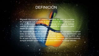 DEFINICIÓN
Microsoft Windows es un sistema operativo, es decir, un conjunto
de programas que posibilita la administración de los recursos de
una computadora. Este tipo de sistemas empieza a trabajar
cuando se enciende el equipo para gestionar el hardware a partir
desde los niveles más básicos.
Es importante tener en cuenta que los sistemas operativos funcionan
tanto en las computadoras como en otros dispositivos electrónicos que
usan microprocesadores (teléfonos móviles, reproductores de DVD, etc.).
En el caso de Windows, su versión estándar funciona con computadoras,
aunque también existe una versión para teléfonos (Windows Mobile).
 