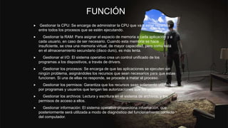 FUNCIÓN
 Gestionar la CPU: Se encarga de administrar la CPU que va a estar repartida
entre todos los procesos que se estén ejecutando.
 Gestionar la RAM: Para asignar el espacio de memoria a cada aplicación y a
cada usuario, en caso de ser necesario. Cuando esta memoria se hace
insuficiente, se crea una memoria virtual, de mayor capacidad, pero como está
en el almacenamiento secundario (disco duro), es más lenta.
 Gestionar el I/O: El sistema operativo crea un control unificado de los
programas a los dispositivos, a través de drivers.
 Gestionar los procesos: Se encarga de que las aplicaciones se ejecuten sin
ningún problema, asignándoles los recursos que sean necesarios para que estas
funcionen. Si una de ellas no responde, se procede a matar el proceso.
 Gestionar los permisos: Garantiza que los recursos sean solamente utilizados
por programas y usuarios que tengan las autorizaciones que les correspondan.
 Gestionar los archivos: Lectura y escritura en el sistema de archivos, y los
permisos de acceso a ellos.
 Gestionar información: El sistema operativo proporciona información, que
posteriormente será utilizada a modo de diagnóstico del funcionamiento correcto
del computador.
 