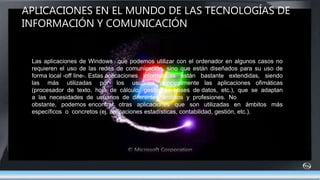 APLICACIONES EN EL MUNDO DE LAS TECNOLOGÍAS DE
INFORMACIÓN Y COMUNICACIÓN
Las aplicaciones de Windows que podemos utilizar con el ordenador en algunos casos no
requieren el uso de las redes de comunicación, sino que están diseñados para su uso de
forma local -off line-. Estas aplicaciones informáticas están bastante extendidas, siendo
las más utilizadas por los usuarios principalmente las aplicaciones ofimáticas
(procesador de texto, hoja de cálculo, gestor de bases de datos, etc.), que se adaptan
a las necesidades de usuarios de diferentes ámbitos y profesiones. No
obstante, podemos encontrar otras aplicaciones que son utilizadas en ámbitos más
específicos o concretos (ej. aplicaciones estadísticas, contabilidad, gestión, etc.).
 