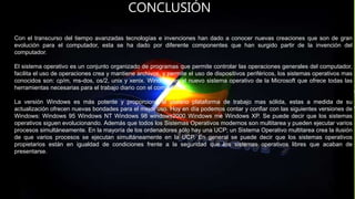 CONCLUSIÓN
Con el transcurso del tiempo avanzadas tecnologías e invenciones han dado a conocer nuevas creaciones que son de gran
evolución para el computador, esta se ha dado por diferente componentes que han surgido partir de la invención del
computador.
El sistema operativo es un conjunto organizado de programas que permite controlar las operaciones generales del computador,
facilita el uso de operaciones crea y mantiene archivos, y permite el uso de dispositivos periféricos, los sistemas operativos mas
conocidos son: cp/m, ms-dos, os/2, unix y xenix. Windows es el nuevo sistema operativo de la Microsoft que ofrece todas las
herramientas necesarias para el trabajo diario con el computador.
La versión Windows es más potente y proporciona al usuario plataforma de trabajo mas sólida, estas a medida de su
actualización ofrecen nuevas bondades para el mejor uso. Hoy en día podemos contar y confiar con las siguientes versiones de
Windows: Windows 95 Windows NT Windows 98 windows2000 Windows me Windows XP. Se puede decir que los sistemas
operativos siguen evolucionando. Además que todos los Sistemas Operativos modernos son multitarea y pueden ejecutar varios
procesos simultáneamente. En la mayoría de los ordenadores sólo hay una UCP; un Sistema Operativo multitarea crea la ilusión
de que varios procesos se ejecutan simultáneamente en la UCP. En general se puede decir que los sistemas operativos
propietarios están en igualdad de condiciones frente a la seguridad que los sistemas operativos libres que acaban de
presentarse.
 