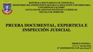 REPÚBLICA BOLIVARIANA DE VENEZUELA
MINISTERIO DEL PODER POPULAR PARA LA EDUCACIÓN UNIVERSITARIA
UNIVERSIDAD YACAMBÚ
FACULTAD DE CIENCIAS POLÍTICAS Y JURÍDICAS
ESCUELA DE DERECHO
FRESCO DANIELA
C.I.: V- 24.251.804
N° EXPEDIENTE: CJP-151-00197V
PRUEBA DOCUMENTAL, EXPERTICIA E
INSPECCIÓN JUDICIAL
 