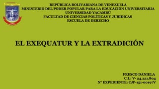 REPÚBLICA BOLIVARIANA DE VENEZUELA
MINISTERIO DEL PODER POPULAR PARA LA EDUCACIÓN UNIVERSITARIA
UNIVERSIDAD YACAMBÚ
FACULTAD DE CIENCIAS POLÍTICAS Y JURÍDICAS
ESCUELA DE DERECHO
FRESCO DANIELA
C.I.: V- 24.251.804
N° EXPEDIENTE: CJP-151-00197V
EL EXEQUATUR Y LA EXTRADICIÓN
 