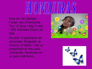 • Hola em dic Daniela
Funez. sóc d’Hondures.
Tinc 13 anys i faig 1r eso
l ‘INS Salvador Espriu de
Salt.
• De gran m’agradaria ser
advocada. M’agrada la
música, el futbol. I ara us
presentaré el meu país
,Hondures. Hondures és
un país molt bonic.
 
